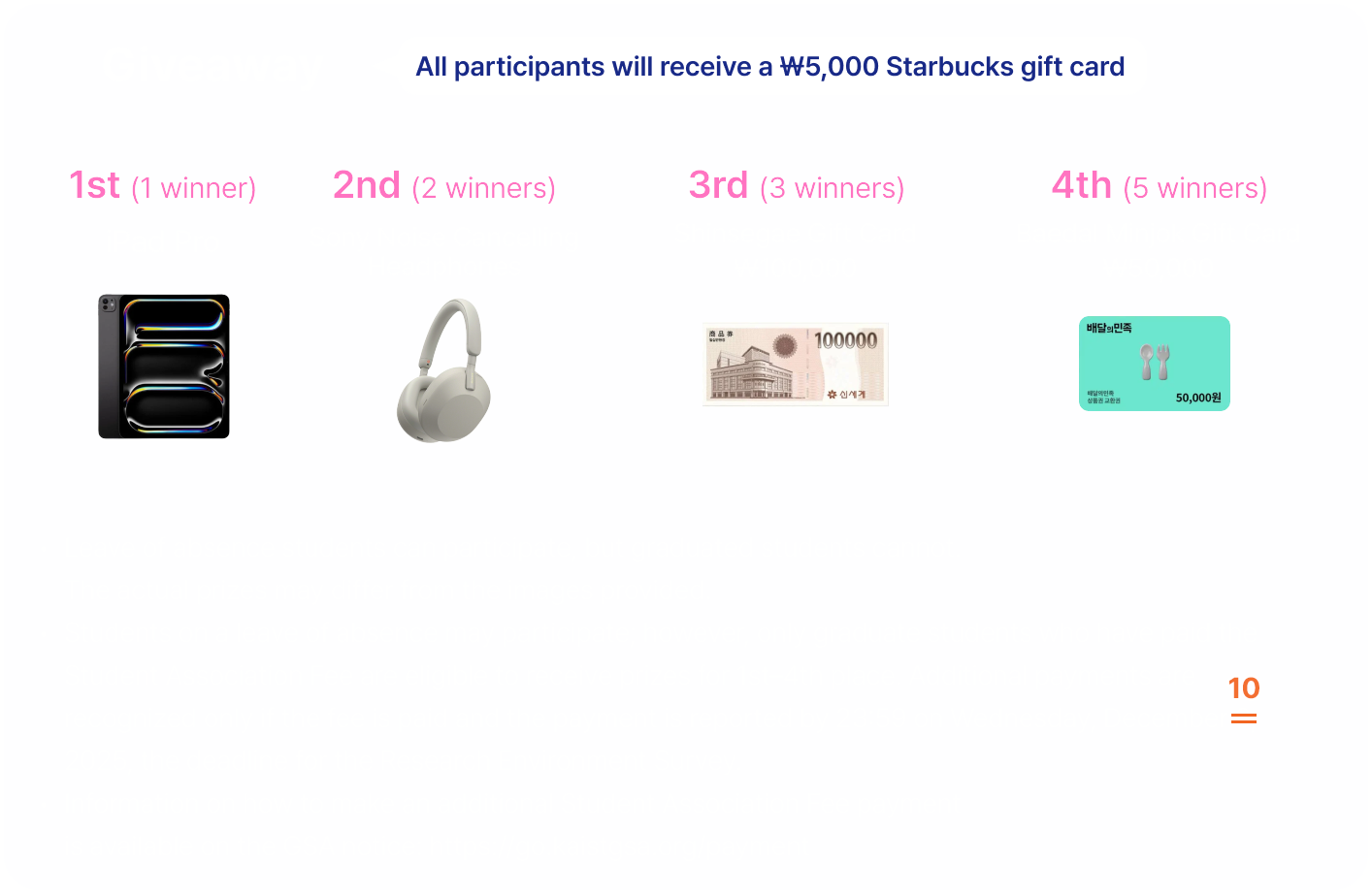 Giveaway. All participants will receive a ₩5,000 Starbucks gift card. 1st (1 winner) iPad Pro 11, 2nd (2 winners) Sony Noise Cancelling Headphones, 3rd (3 winners) Shinsegae Gift Card ₩100,000, 4th (5 winners) Baedal Minjok Gift Card ₩50,000. Leave of absence students can participate, but graduated students cannot. The actual prizes may differ from the images provided. Students on a leave of absence may participate; however, only graduate students who have paid the Student Association Fee are eligible to receive prizes for 1st–4th place. Additional payments are recognized only if the fee is paid and the payment is reported by 23:59 on Wednesday, December 10, 2025, the deadline for the Research Environment Survey. Information on how to make an additional Student Association Fee payment is available on the GSA notice: https://go.kaistgsa.org/payment