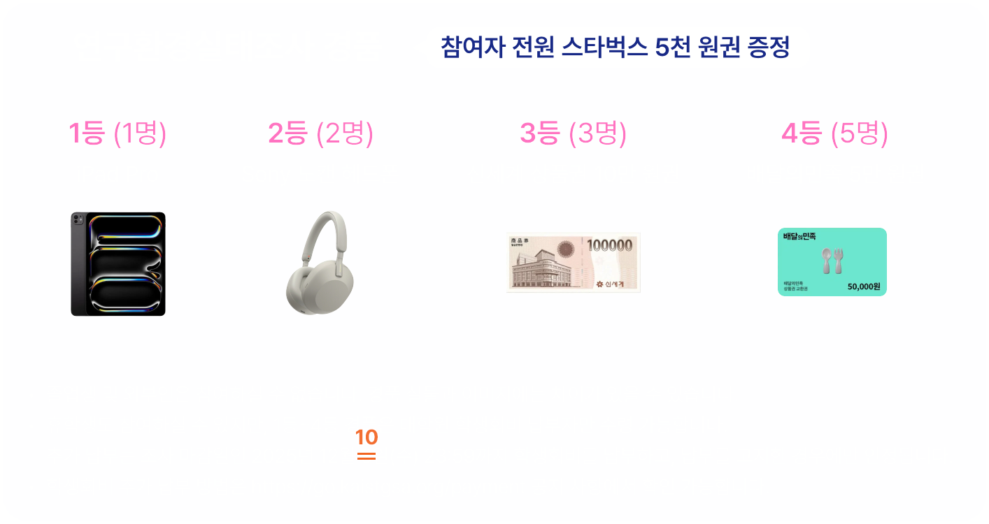 연구환경실태조사 경품. 참여자 전원 스타벅스 5천 원권 증정. 1등 1명 iPad Pro, 2등 2명 SONY 노캔 헤드폰, 3등 3명 신세계 상품권 10만 원권, 4등 5명 배달의민족 5만 원권. 졸업생 및 외부인은 참여하실 수 없습니다. 경품 실물과 이미지에는 차이가 있을 수 있습니다. 휴학생도 참여하실 수 있지만, 1등~4등 경품은 대학원 학생회비 납부자만 수령 가능합니다. 추가 납부는 조사 마감일인 2025년 12월 10일(수) 23:59까지 학생회비를 납부하고, 납부를 고지한 경우에만 인정됩니다. 학생회비 추가 납부 방법은 https://go.kaistgsa.org/payment 공지 사항에서 확인 가능합니다.